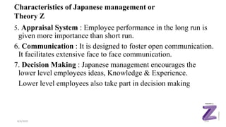 5. Appraisal System : Employee performance in the long run is
given more importance than short run.
6. Communication : It is designed to foster open communication.
It facilitates extensive face to face communication.
7. Decision Making : Japanese management encourages the
lower level employees ideas, Knowledge & Experience.
Lower level employees also take part in decision making
8/4/2022 110
Characteristics of Japanese management or
Theory Z
 