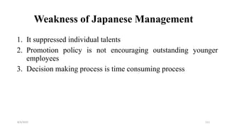 Weakness of Japanese Management
1. It suppressed individual talents
2. Promotion policy is not encouraging outstanding younger
employees
3. Decision making process is time consuming process
8/4/2022 111
 