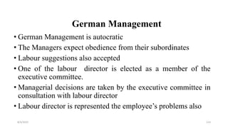 German Management
• German Management is autocratic
• The Managers expect obedience from their subordinates
• Labour suggestions also accepted
• One of the labour director is elected as a member of the
executive committee.
• Managerial decisions are taken by the executive committee in
consultation with labour director
• Labour director is represented the employee’s problems also
8/4/2022 114
 
