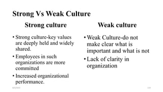 Strong Vs Weak Culture
Strong culture
• Strong culture-key values
are deeply held and widely
shared.
• Employees in such
organizations are more
committed
• Increased organizational
performance.
Weak culture
•Weak Culture-do not
make clear what is
important and what is not
•Lack of clarity in
organization
8/4/2022 119
 
