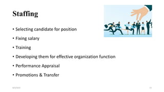 Staffing
• Selecting candidate for position
• Fixing salary
• Training
• Developing them for effective organization function
• Performance Appraisal
• Promotions & Transfer
8/4/2022 13
 
