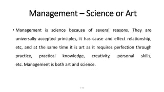 Management – Science or Art
• Management is science because of several reasons. They are
universally accepted principles, it has cause and effect relationship,
etc, and at the same time it is art as it requires perfection through
practice, practical knowledge, creativity, personal skills,
etc. Management is both art and science.
1–16
 