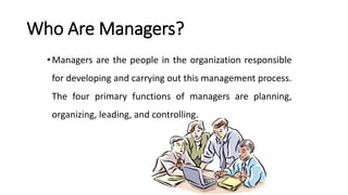 Who Are Managers?
•Managers are the people in the organization responsible
for developing and carrying out this management process.
The four primary functions of managers are planning,
organizing, leading, and controlling.
1–19
 
