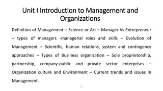Unit I Introduction to Management and
Organizations
Definition of Management – Science or Art – Manager Vs Entrepreneur
– types of managers -managerial roles and skills – Evolution of
Management – Scientific, human relations, system and contingency
approaches – Types of Business organization – Sole proprietorship,
partnership, company-public and private sector enterprises –
Organization culture and Environment – Current trends and issues in
Management.
1–2
 