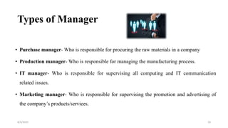Types of Manager
• Purchase manager- Who is responsible for procuring the raw materials in a company
• Production manager- Who is responsible for managing the manufacturing process.
• IT manager- Who is responsible for supervising all computing and IT communication
related issues.
• Marketing manager- Who is responsible for supervising the promotion and advertising of
the company’s products/services.
8/4/2022 20
 
