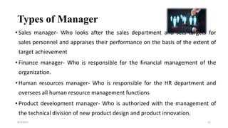 Types of Manager
• Sales manager- Who looks after the sales department and sets targets for
sales personnel and appraises their performance on the basis of the extent of
target achievement
• Finance manager- Who is responsible for the financial management of the
organization.
• Human resources manager- Who is responsible for the HR department and
oversees all human resource management functions
• Product development manager- Who is authorized with the management of
the technical division of new product design and product innovation.
8/4/2022 21
 