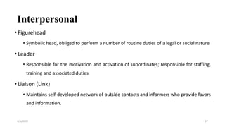 Interpersonal
• Figurehead
• Symbolic head, obliged to perform a number of routine duties of a legal or social nature
• Leader
• Responsible for the motivation and activation of subordinates; responsible for staffing,
training and associated duties
• Liaison (Link)
• Maintains self-developed network of outside contacts and informers who provide favors
and information.
8/4/2022 27
 
