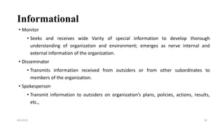 Informational
• Monitor
• Seeks and receives wide Varity of special information to develop thorough
understanding of organization and environment; emerges as nerve internal and
external information of the organization.
• Disseminator
• Transmits information received from outsiders or from other subordinates to
members of the organization.
• Spokesperson
• Transmit information to outsiders on organization’s plans, policies, actions, results,
etc.,
8/4/2022 28
 