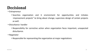 Decisional
• Entrepreneur
• Searches organization and it environment for opportunities and initiates
:improvement projects” to bring about change; supervises design of certain projects
as well.
• Disturbance handler
• Responsibility for corrective action when organization faces important, unexpected
disturbance.
• Negotiator
• Responsible for representing the organization at major negotiations
8/4/2022 29
 