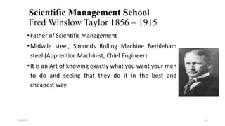 Scientific Management School
Fred Winslow Taylor 1856 – 1915
•Father of Scientific Management
•Midvale steel, Simonds Rolling Machine Bethleham
steel (Apprentice Machinist, Chief Engineer)
•It is an Art of knowing exactly what you want your men
to do and seeing that they do it in the best and
cheapest way.
8/4/2022 35
 