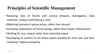 Principles of Scientific Management
•Replacing rules of thumb with science (Enquire, investigation, data
collection, analysis and framing a rule)
•Obtaining harmony in group action, rather than discord
•Achieving cooperation of human beings, rather than chaotic individualism
•Working for max. output rather than restricted output
•Developing all workers to the fullest extent possible for their own and their
company’s highest prosperity
8/4/2022 36
 