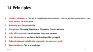 14 Principles
1. Division of labour – Divided & Subdivided and allotted to various persons according to their
expertise in a particular area.
2. Authority and Responsibility
3. Discipline – Sincerity, Obedience, Diligence, Correct attitude
4. Unity of Command – receive order from one superior
5. Unity of direction – similar activities should be grouped
6. Subordination of Individual’s interest to the common goal
7. Remuneration – Fair and equitable
8/4/2022 40
 