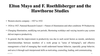 Elton Mayo and F. Roethlisberger and the
Hawthorne Studies
• Western electric company – 1927 to 1932
• 1924 to 1927, National Research Council –>Nature of illumination and other conditions  Productivity
• Changing illumination, modifying rest periods, Shortening workdays and varying incentive pay system
did not improve productivity.
• In general, that the improvement in productivity was due to such social factors as morale, satisfactory
interrelationships between members of a work group (a "sense of belonging"), and effective
management--a kind of managing that would understand human behavior, especially group behavior,
and serve it through such interpersonal skills as motivating, counseling, leading, and communicating.
8/4/2022 42
 