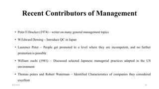Recent Contributors of Management
• Peter F.Orucker (1974) – writer on many general management topics
• W.Edward Deming – Introduce QC in Japan
• Laurence Peter – People get promoted to a level where they are incompetent, and no further
promotion is possible
• William ouchi (1981) – Discussed selected Japanese managerial practices adapted in the US
environment
• Thomas peters and Robert Waterman – Identified Characteristics of companies they considered
excellent
8/4/2022 43
 