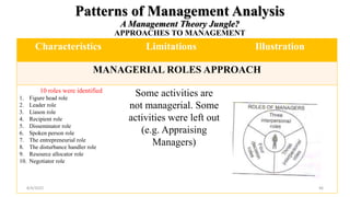 Patterns of Management Analysis
A Management Theory Jungle?
APPROACHES TO MANAGEMENT
Characteristics Limitations Illustration
MANAGERIAL ROLES APPROACH
10 roles were identified
1. Figure head role
2. Leader role
3. Liason role
4. Recipient role
5. Disseminator role
6. Spoken person role
7. The entrepreneurial role
8. The disturbance handler role
9. Resource allocator role
10. Negotiator role
Some activities are
not managerial. Some
activities were left out
(e.g. Appraising
Managers)
8/4/2022 46
 