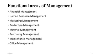 Functional areas of Management
• Financial Management
• Human Resource Management
• Marketing Management
• Production Management
• Material Management
• Purchasing Management
• Maintenance Management
• Office Management
8/4/2022 5
 