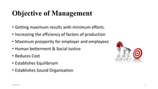 Objective of Management
• Getting maximum results with minimum efforts.
• Increasing the efficiency of factors of production
• Maximum prosperity for employer and employees
• Human betterment & Social Justice
• Reduces Cost
• Establishes Equilibrium
• Establishes Sound Organization
8/4/2022 6
 