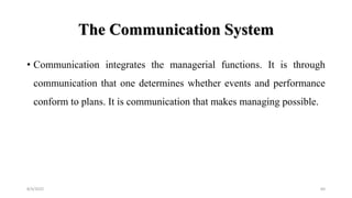 The Communication System
• Communication integrates the managerial functions. It is through
communication that one determines whether events and performance
conform to plans. It is communication that makes managing possible.
8/4/2022 64
 