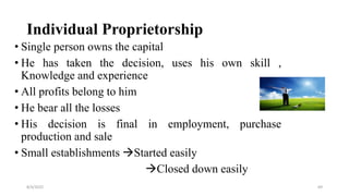 Individual Proprietorship
• Single person owns the capital
• He has taken the decision, uses his own skill ,
Knowledge and experience
• All profits belong to him
• He bear all the losses
• His decision is final in employment, purchase
production and sale
• Small establishments Started easily
Closed down easily
8/4/2022 69
 