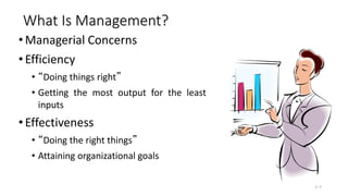 What Is Management?
• Managerial Concerns
• Efficiency
• “Doing things right”
• Getting the most output for the least
inputs
• Effectiveness
• “Doing the right things”
• Attaining organizational goals
1–7
 