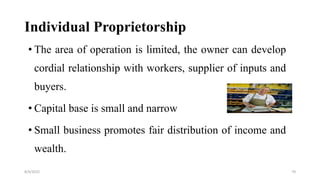 Individual Proprietorship
• The area of operation is limited, the owner can develop
cordial relationship with workers, supplier of inputs and
buyers.
• Capital base is small and narrow
• Small business promotes fair distribution of income and
wealth.
8/4/2022 70
 