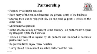 Partnership
• Formed by a simple contract
• Each party of the contract becomes the general agent of the business
• Sharing their duties responsibility on one hand & profit / losses on the
other hand
• Minimum two persons
• In the absence of any agreement to the contrary , all partners have equal
right to participate the business
• Written agreement is signed by all partners and stamped it becomes
partnership deed
• Registered firms enjoy many benefits
• Unregistered firms cannot sue other partners of the firm.
8/4/2022 71
 