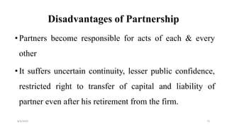 Disadvantages of Partnership
•Partners become responsible for acts of each & every
other
•It suffers uncertain continuity, lesser public confidence,
restricted right to transfer of capital and liability of
partner even after his retirement from the firm.
8/4/2022 73
 