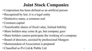 Joint Stock Companies
• Corporation has been defined as an artificial person
• Recognized by law, it is a legal entity
• Distinctive name, a common seal
• Common capital
• Transferable shares of fixed value, limited liability
• Share holders may come & go, but company goes
• Share holders cannot participate the working of a company
• Board of directors, assisted by professional Mangers
• Memorandum of Association is prepared
• Classified as Pvt Ltd & Public Ltd
8/4/2022 74
 