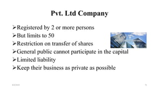 Pvt. Ltd Company
Registered by 2 or more persons
But limits to 50
Restriction on transfer of shares
General public cannot participate in the capital
Limited liability
Keep their business as private as possible
8/4/2022 75
 