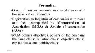 Formation
•Group of persons conceive an idea of a successful
business, called promoters
•Registration to Registrar of companies with name
and fee, accompanied by Memorandum of
Association (MOA) & Article of Association
(AOA)
•MOA defines objectives, powers of the company,
the name clause, situation clause, objective clause,
capital clause and liability clause
8/4/2022 77
 