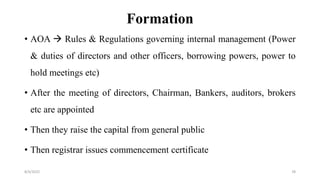 Formation
• AOA  Rules & Regulations governing internal management (Power
& duties of directors and other officers, borrowing powers, power to
hold meetings etc)
• After the meeting of directors, Chairman, Bankers, auditors, brokers
etc are appointed
• Then they raise the capital from general public
• Then registrar issues commencement certificate
8/4/2022 78
 