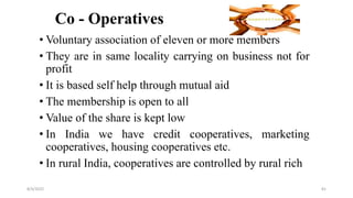 Co - Operatives
• Voluntary association of eleven or more members
• They are in same locality carrying on business not for
profit
• It is based self help through mutual aid
• The membership is open to all
• Value of the share is kept low
• In India we have credit cooperatives, marketing
cooperatives, housing cooperatives etc.
• In rural India, cooperatives are controlled by rural rich
8/4/2022 81
 