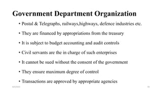 Government Department Organization
• Postal & Telegraphs, railways,highways, defence industries etc.
• They are financed by appropriations from the treasury
• It is subject to budget accounting and audit controls
• Civil servants are the in charge of such enterprises
• It cannot be sued without the consent of the government
• They ensure maximum degree of control
• Transactions are approved by appropriate agencies
8/4/2022 83
 