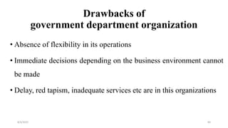 Drawbacks of
government department organization
• Absence of flexibility in its operations
• Immediate decisions depending on the business environment cannot
be made
• Delay, red tapism, inadequate services etc are in this organizations
8/4/2022 84
 