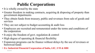 Public Corporations
• It is wholly owned by the state
• Greater freedom in making contracts, acquiring & disposing of property than
government departments
• They obtain funds from treasury, public and revenues from sale of goods and
services
• They are not subject to budget accounting & audit loss
• Employees are recruited and remunerated under the terms and conditions of
the corporation
• It enjoy the freedom of govt. regulation & control
• High degree of operating & financial flexibility
• Expansion programs can be finance without delays by the use of revenues or
borrowed funds
• Ex: Industrial Financial Corporation of India, LIC, UTI & RBI
8/4/2022 85
 