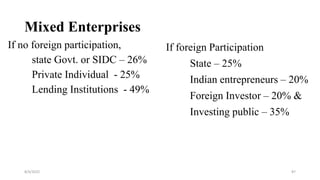 Mixed Enterprises
If no foreign participation,
state Govt. or SIDC – 26%
Private Individual - 25%
Lending Institutions - 49%
8/4/2022 87
If foreign Participation
State – 25%
Indian entrepreneurs – 20%
Foreign Investor – 20% &
Investing public – 35%
 