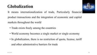 Globalization
It means internationalization of trade, Particularly financial
product transactions and the integration of economic and capital
markets throughout the world
• Trade exists freely among the countries
• World economy becomes a single market or single economy
• In globalization, there is no restriction of quota, license, tariff
and other adminstrative barriers for trade
8/4/2022 88
 