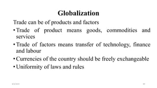 Globalization
Trade can be of products and factors
•Trade of product means goods, commodities and
services
•Trade of factors means transfer of technology, finance
and labour
•Currencies of the country should be freely exchangeable
•Uniformity of laws and rules
8/4/2022 89
 