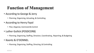 Function of Management
• According to George & Jerry
• Planning, Organizing, Actuating, & Controlling
• According to Henry Fayol
• Plan, Organize, Command & Control
• Luther Gullick (POSDCORB)
• Planning, Organizing, Staffing, Direction, Coordinating , Reporting, & Budgeting
• Koontz & O’DONNEL
• Planning, Organizing, Staffing, Directing, & Controlling
8/4/2022 9
 