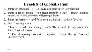 Benefits of Globalization
1. Improves efficiency – >Glob. leads to specialization in production
2. Improve factor income –>the factor mobility is free (factor incomes
among the trading countries will get equalized)
3. Improves finance –> need for growth and industrialization of country
4. Gain from migrations
* For developed countries migration fulfills the need of manpower in the
form of skilled person
* For developing countries migration solves the problem of
unemployment
8/4/2022 90
 