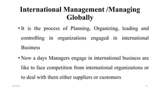 International Management /Managing
Globally
• It is the process of Planning, Organizing, leading and
controlling in organizations engaged in international
Business
• Now a days Managers engage in international business are
like to face competition from international organizations or
to deal with them either suppliers or customers
8/4/2022 91
 