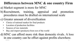 Differences between MNC & one country Firm
a) Market segment is more for MNC
b) Recruitment, training, appraisal and promotion
procedures must be drafted on international scale
c) Greater amount of diversification
• Choice of national market for final products
• Location of production facilities
• Sources of raw materials
• Buy and import (products) from rest of the world
d) MNC can afford more risk than domestic rivals. A loss
in one country can be offset against profits elsewhere.
8/4/2022 94
 