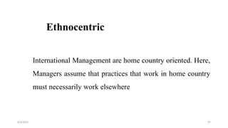 Ethnocentric
International Management are home country oriented. Here,
Managers assume that practices that work in home country
must necessarily work elsewhere
8/4/2022 97
 