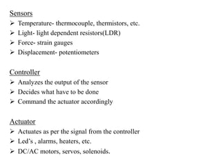 Sensors
 Temperature- thermocouple, thermistors, etc.
 Light- light dependent resistors(LDR)
 Force- strain gauges
 Displacement- potentiometers
Controller
 Analyzes the output of the sensor
 Decides what have to be done
 Command the actuator accordingly
Actuator
 Actuates as per the signal from the controller
 Led’s , alarms, heaters, etc.
 DC/AC motors, servos, solenoids.
 