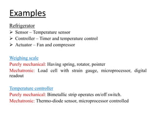 Examples
Refrigerator
 Sensor – Temperature sensor
 Controller – Timer and temperature control
 Actuator – Fan and compressor
Weighing scale
Purely mechanical: Having spring, rotator, pointer
Mechatronic: Load cell with strain gauge, microprocessor, digital
readout
Temperature controller
Purely mechanical: Bimetallic strip operates on/off switch.
Mechatronic: Thermo-diode sensor, microprocessor controlled
 