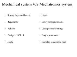 Mechanical system V/S Mechatronics system
• Strong, large and heavy
• Repairable
• Reliable
• Design is difficult
• costly
• Light
• Easily reprogrammable
• Less space consuming
• Easy replacement
• Complex to common man
 