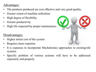 Advantages:
• The products produced are cost effective and very good quality.
• Greater extent of machine utilization
• High degree of flexibility
• Greater productivity
• High life expected by proper maintenance.
Disadvantages:
• Higher initial cost of the system
• Requires more expertise
• It is expenses to incorporate Mechatronics approaches to existing/old
systems
• Specific problem of various systems will have to be addressed
separately and properly
 
