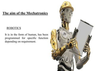 It is in the form of human, has been
programmed for specific function
depending on requirement.
ROBOTICS
The aim of the Mechatronics
 