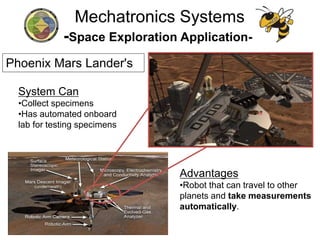 -Space Exploration Application-
System Can
•Collect specimens
•Has automated onboard
lab for testing specimens
Advantages
•Robot that can travel to other
planets and take measurements
automatically.
Mechatronics Systems
Phoenix Mars Lander's
 
