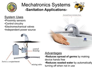 -Sanitation Applications-
System Uses
•Proximity sensors
•Control circuitry
•Electromechanical valves
•Independent power source
Advantages
•Reduces spread of germs by making
device hands free
•Reduces wasted water by automatically
turning off when not in use
Mechatronics Systems
 